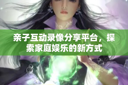 亲子互动录像分享平台，探索家庭娱乐的新方式