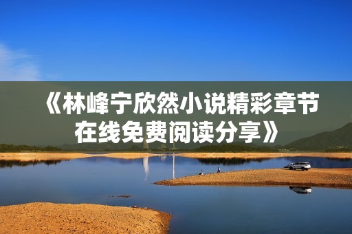 《林峰宁欣然小说精彩章节在线免费阅读分享》