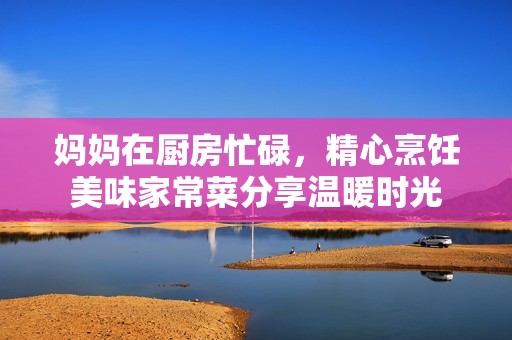 妈妈在厨房忙碌，精心烹饪美味家常菜分享温暖时光