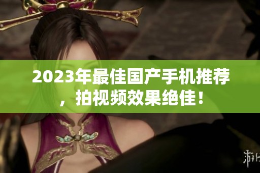 2023年最佳国产手机推荐，拍视频效果绝佳！