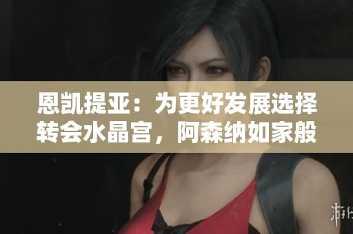 恩凯提亚：为更好发展选择转会水晶宫，阿森纳如家般温暖