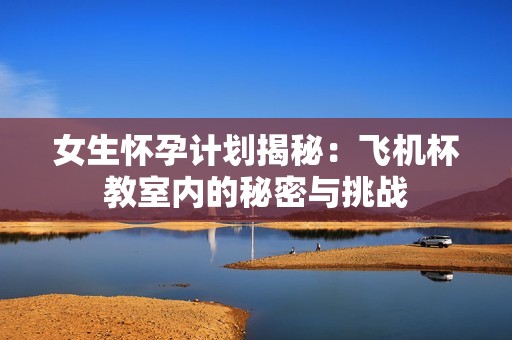 女生怀孕计划揭秘：飞机杯教室内的秘密与挑战