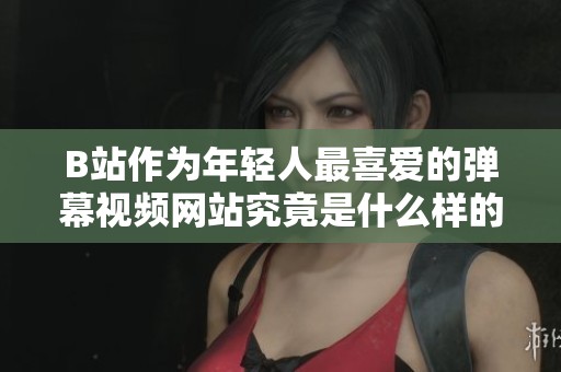 B站作为年轻人最喜爱的弹幕视频网站究竟是什么样的存在