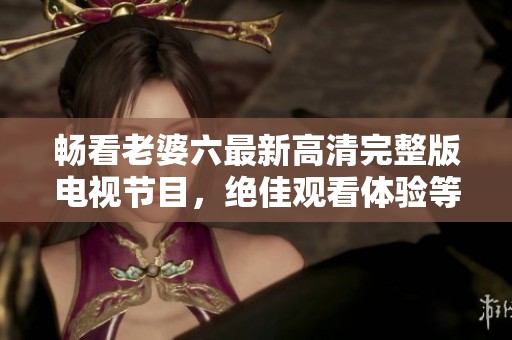 畅看老婆六最新高清完整版电视节目，绝佳观看体验等你来享受