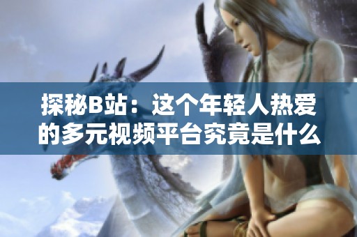 探秘B站：这个年轻人热爱的多元视频平台究竟是什么样的？