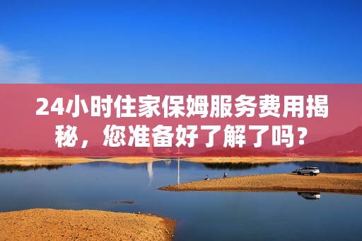 24小时住家保姆服务费用揭秘，您准备好了解了吗？