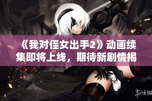 《我对侄女出手2》动画续集即将上线，期待新剧情揭秘