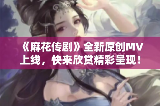 《麻花传剧》全新原创MV上线，快来欣赏精彩呈现！
