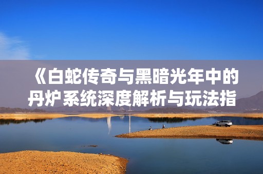 《白蛇传奇与黑暗光年中的丹炉系统深度解析与玩法指南》