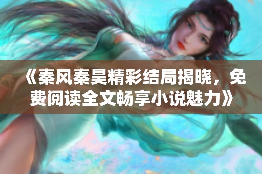 《秦风秦昊精彩结局揭晓，免费阅读全文畅享小说魅力》