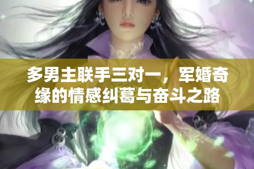 多男主联手三对一，军婚奇缘的情感纠葛与奋斗之路