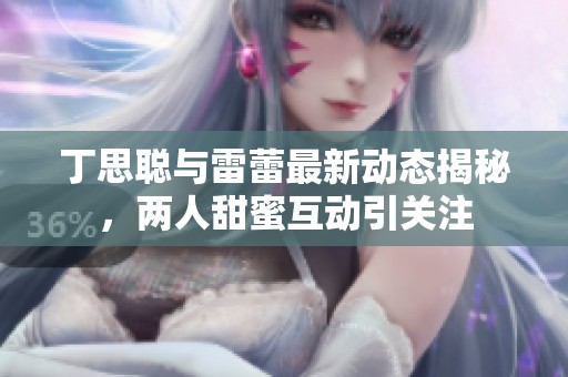 丁思聪与雷蕾最新动态揭秘，两人甜蜜互动引关注