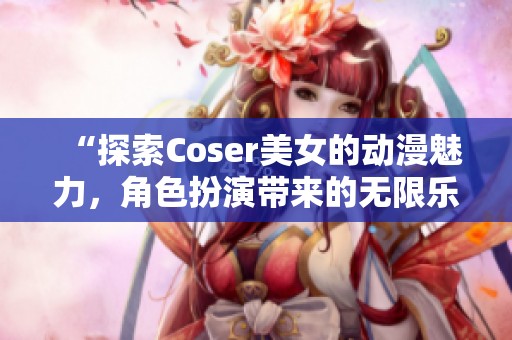 “探索Coser美女的动漫魅力，角色扮演带来的无限乐趣”