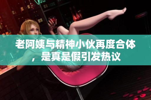 老阿姨与精神小伙再度合体，是真是假引发热议
