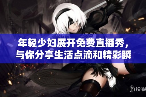 年轻少妇展开免费直播秀，与你分享生活点滴和精彩瞬间