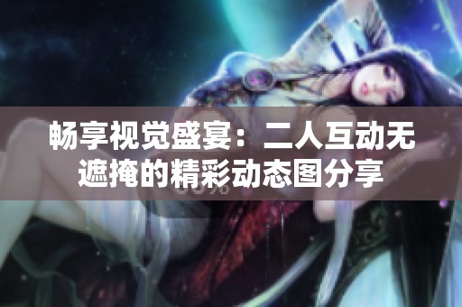 畅享视觉盛宴：二人互动无遮掩的精彩动态图分享