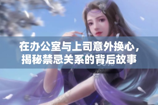 在办公室与上司意外换心，揭秘禁忌关系的背后故事