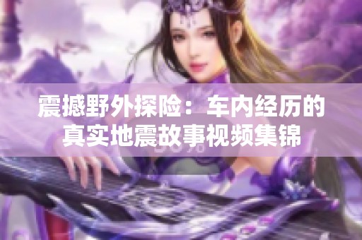 震撼野外探险：车内经历的真实地震故事视频集锦