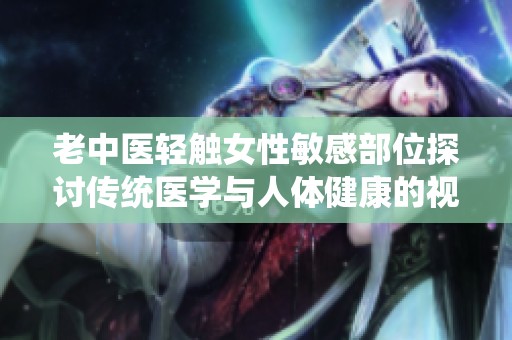 老中医轻触女性敏感部位探讨传统医学与人体健康的视频揭秘