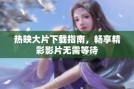热映大片下载指南，畅享精彩影片无需等待