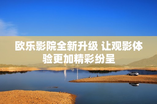 欧乐影院全新升级 让观影体验更加精彩纷呈