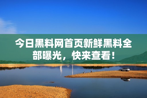 今日黑料网首页新鲜黑料全部曝光，快来查看！