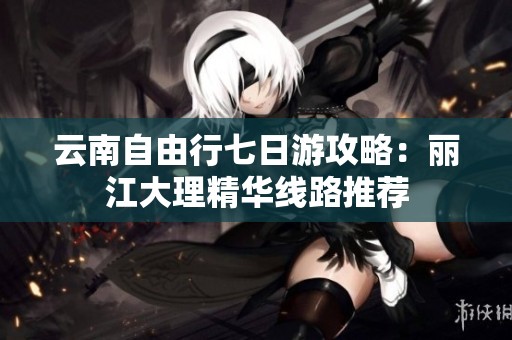 云南自由行七日游攻略：丽江大理精华线路推荐