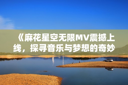 《麻花星空无限MV震撼上线，探寻音乐与梦想的奇妙旅程》
