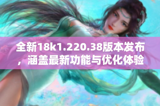 全新18k1.220.38版本发布，涵盖最新功能与优化体验