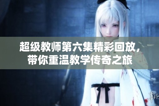 超级教师第六集精彩回放，带你重温教学传奇之旅