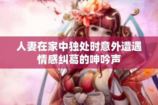 人妻在家中独处时意外遭遇情感纠葛的呻吟声