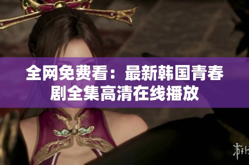 全网免费看：最新韩国青春剧全集高清在线播放