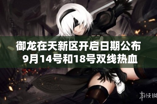 御龙在天新区开启日期公布 9月14号和18号双线热血来袭