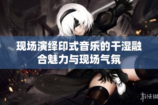 现场演绎印式音乐的干湿融合魅力与现场气氛
