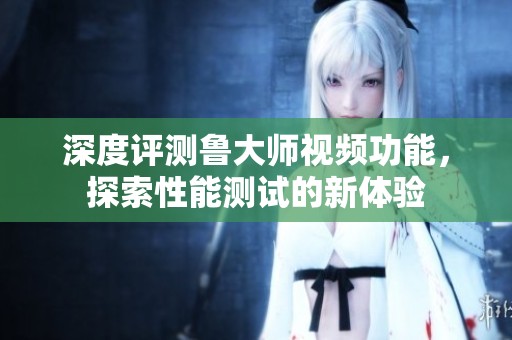深度评测鲁大师视频功能，探索性能测试的新体验