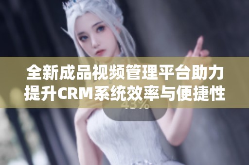 全新成品视频管理平台助力提升CRM系统效率与便捷性