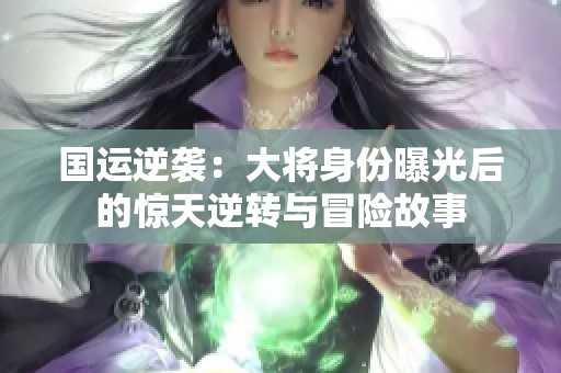 国运逆袭：大将身份曝光后的惊天逆转与冒险故事
