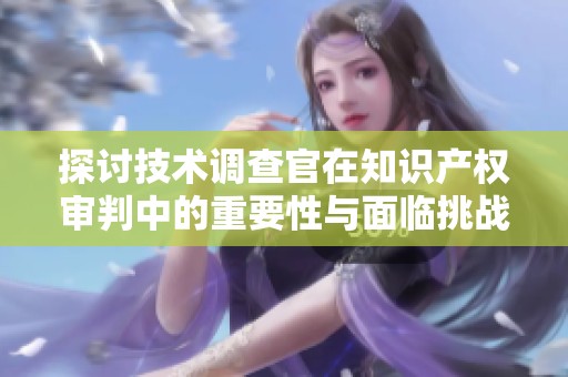 探讨技术调查官在知识产权审判中的重要性与面临挑战