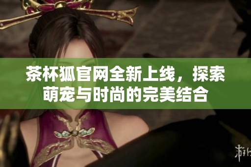 茶杯狐官网全新上线，探索萌宠与时尚的完美结合