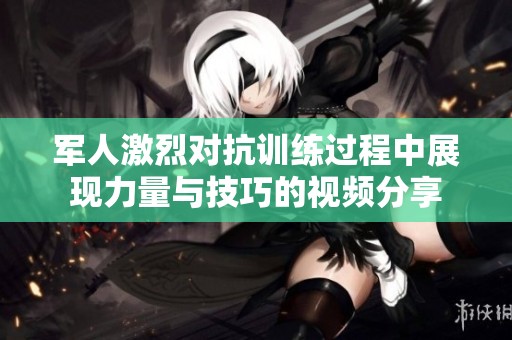 军人激烈对抗训练过程中展现力量与技巧的视频分享