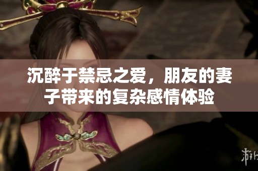 沉醉于禁忌之爱，朋友的妻子带来的复杂感情体验