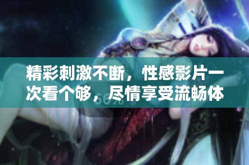 精彩刺激不断，性感影片一次看个够，尽情享受流畅体验