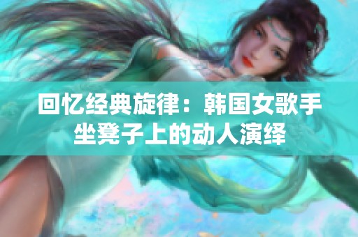 回忆经典旋律：韩国女歌手坐凳子上的动人演绎