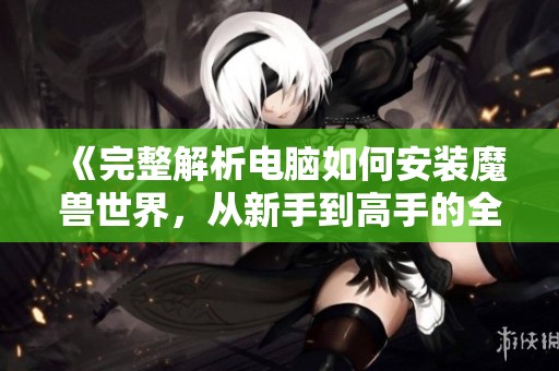 《完整解析电脑如何安装魔兽世界，从新手到高手的全面指南》