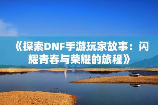 《探索DNF手游玩家故事：闪耀青春与荣耀的旅程》