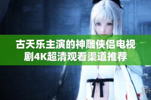 古天乐主演的神雕侠侣电视剧4K超清观看渠道推荐