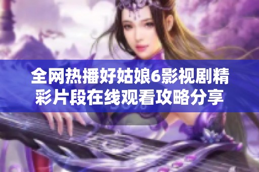 全网热播好姑娘6影视剧精彩片段在线观看攻略分享