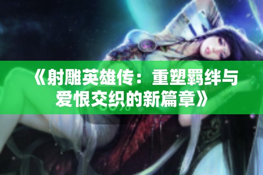 《射雕英雄传：重塑羁绊与爱恨交织的新篇章》