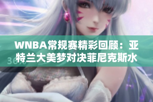 WNBA常规赛精彩回顾：亚特兰大美梦对决菲尼克斯水星第四节亮点分析