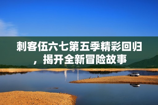 刺客伍六七第五季精彩回归，揭开全新冒险故事
